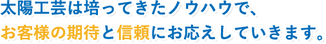 太陽工芸は培ってきたノウハウで、お客様の期待と信頼にお応えしていきます。