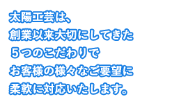 太陽工芸は、創業以来大切にしてきた５つのこだわりでお客様の様々なご要望に柔軟に対応いたします。