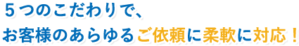 ５つのこだわりで、お客様のあらゆるご依頼に柔軟に対応！